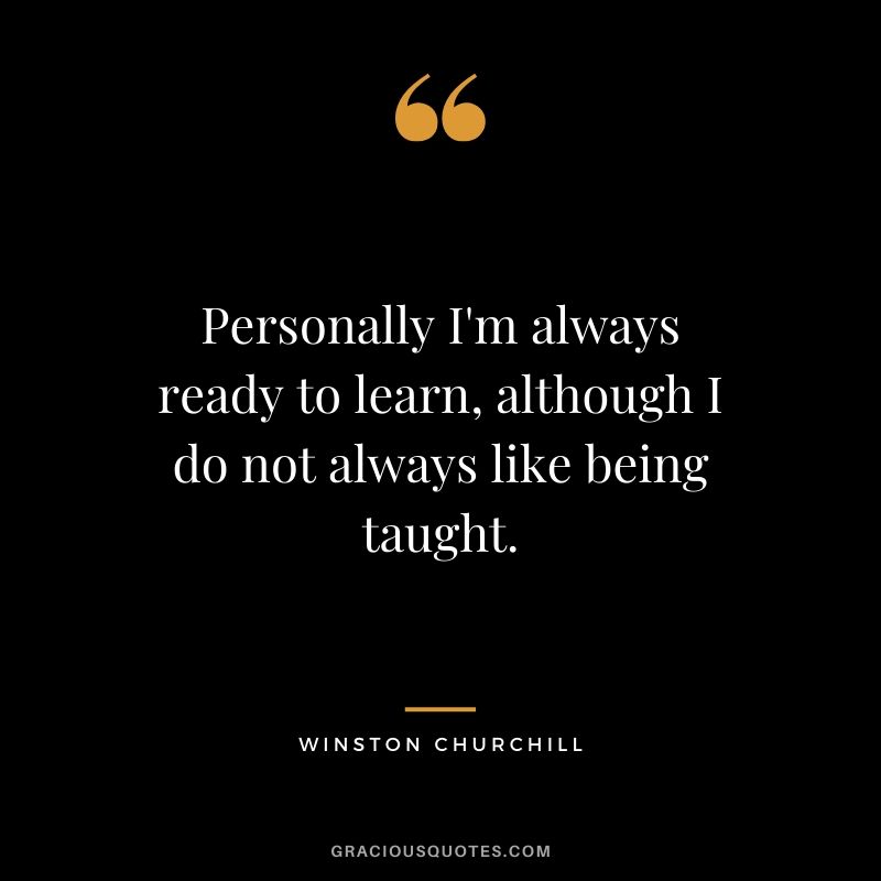 Personally I'm always ready to learn, although I do not always like being taught.
