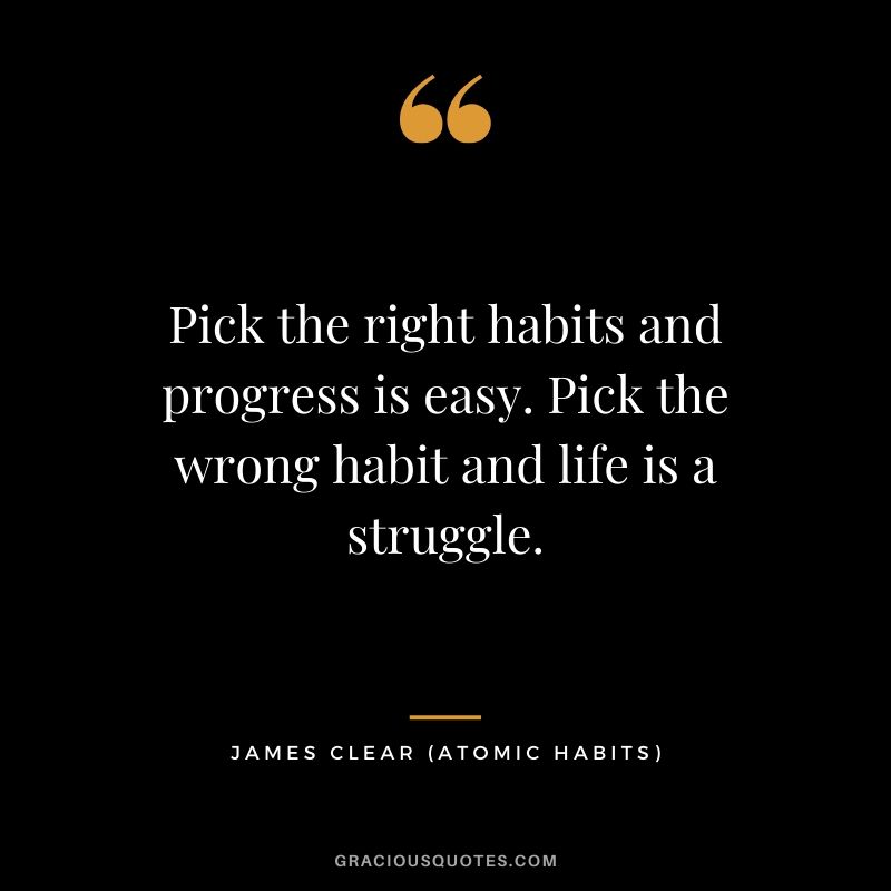 Pick the right habits and progress is easy. Pick the wrong habit and life is a struggle.
