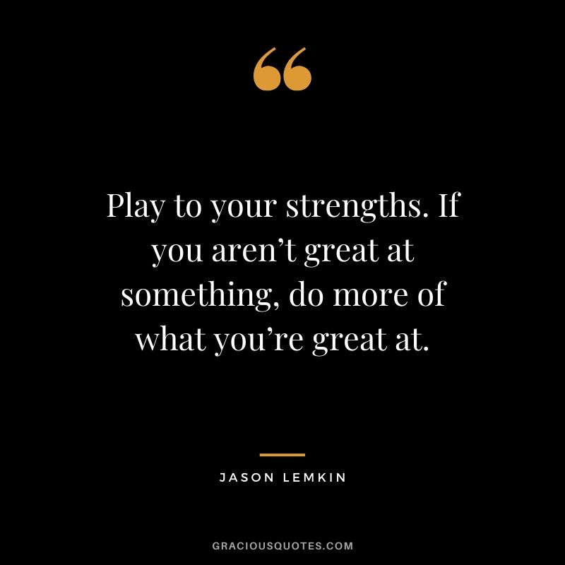Play to your strengths. If you aren’t great at something, do more of what you’re great at. - Jason Lemkin