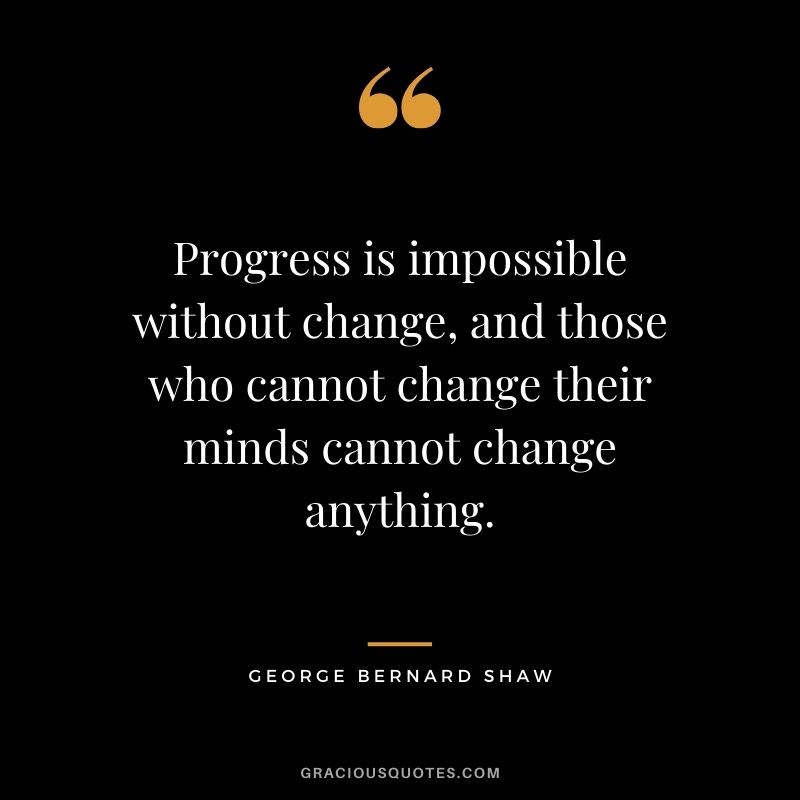 Progress is impossible without change, and those who cannot change their minds cannot change anything. - George Bernard Shaw