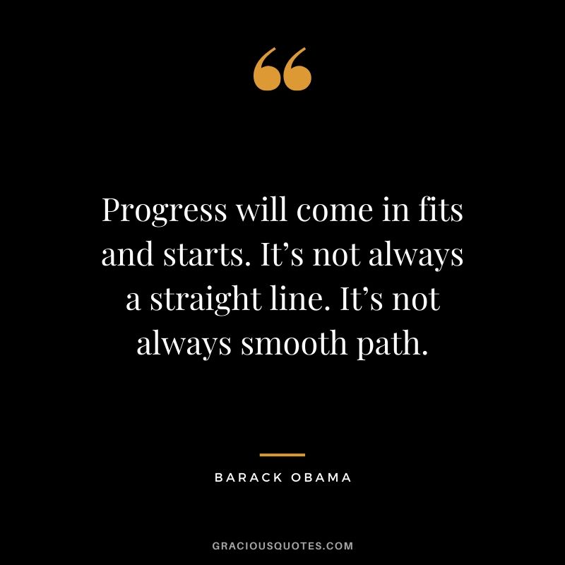 Progress will come in fits and starts. It’s not always a straight line. It’s not always smooth path.