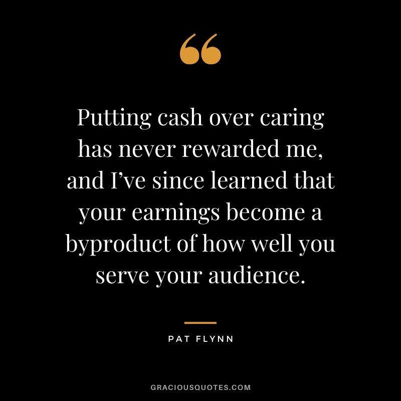 Putting cash over caring has never rewarded me, and I’ve since learned that your earnings become a byproduct of how well you serve your audience.