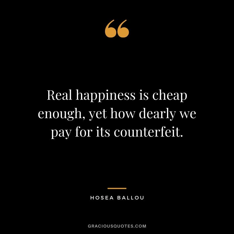 Real happiness is cheap enough, yet how dearly we pay for its counterfeit. - Hosea Ballou