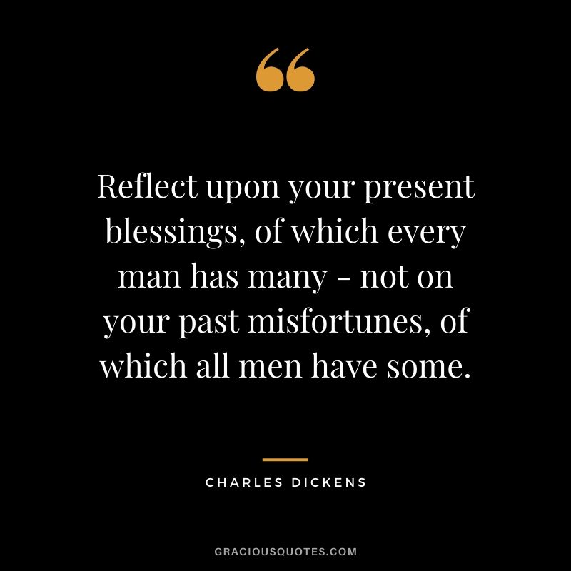 Reflect upon your present blessings, of which every man has many - not on your past misfortunes, of which all men have some. - Charles Dickens