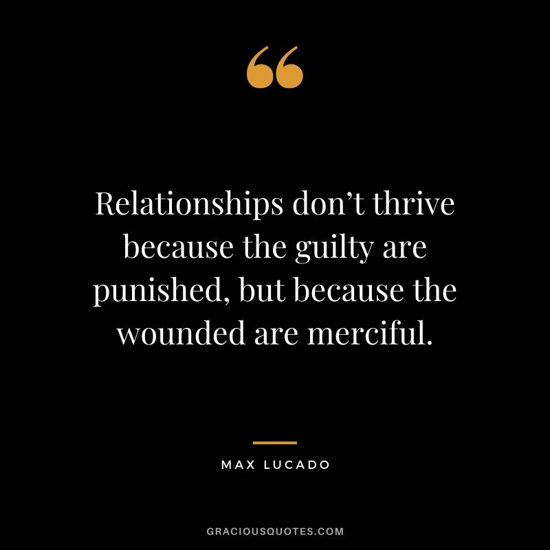 Relationships don’t thrive because the guilty are punished, but because the wounded are merciful. - Max Lucado