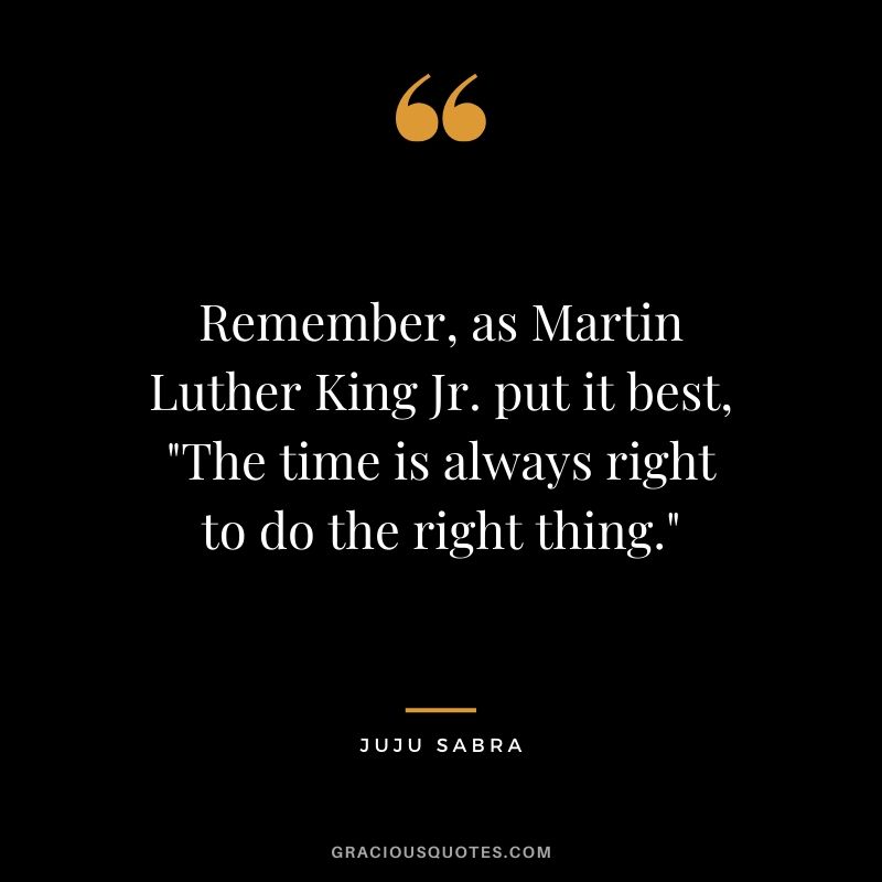 Remember, as Martin Luther King Jr. put it best, "The time is always right to do the right thing." - Juju Sabra