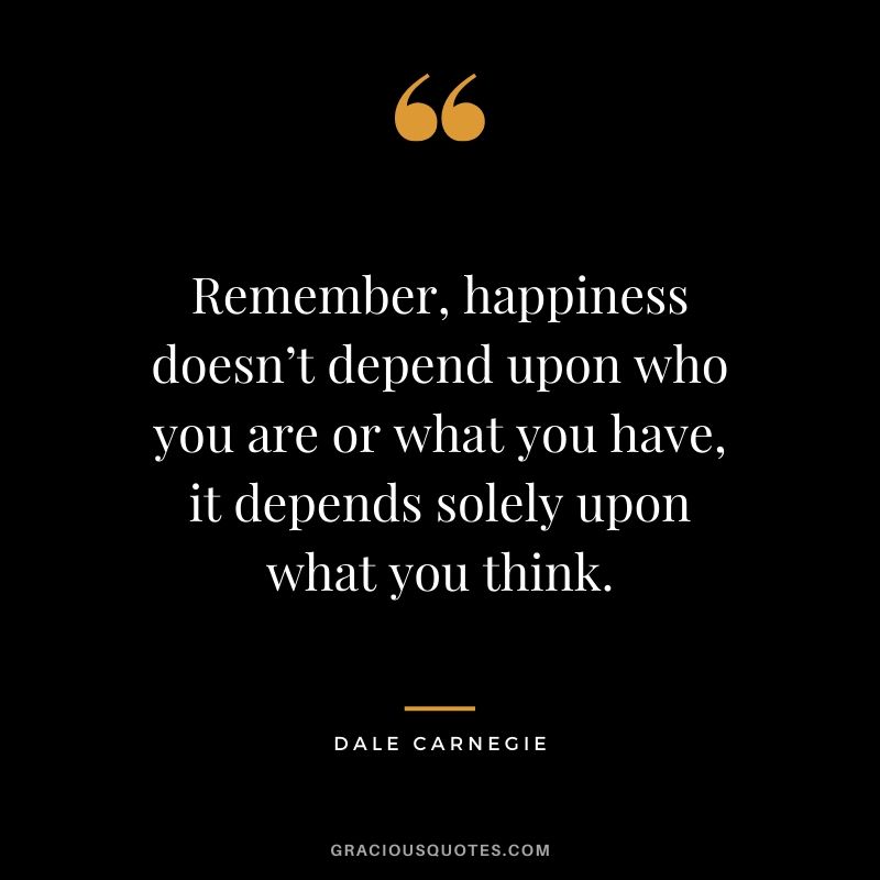 Remember, happiness doesn’t depend upon who you are or what you have, it depends solely upon what you think. - Dale Carnegie