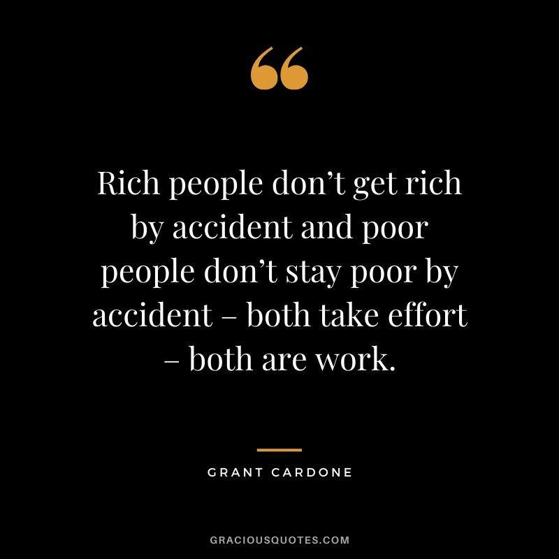 Rich people don’t get rich by accident and poor people don’t stay poor by accident – both take effort – both are work.