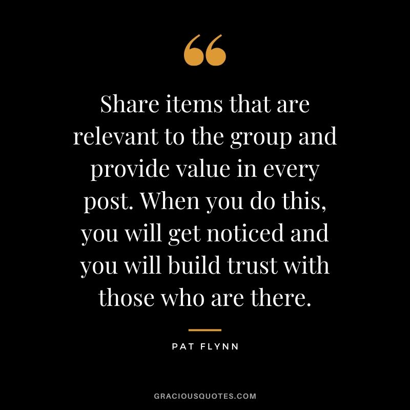 Share items that are relevant to the group and provide value in every post. When you do this, you will get noticed and you will build trust with those who are there.