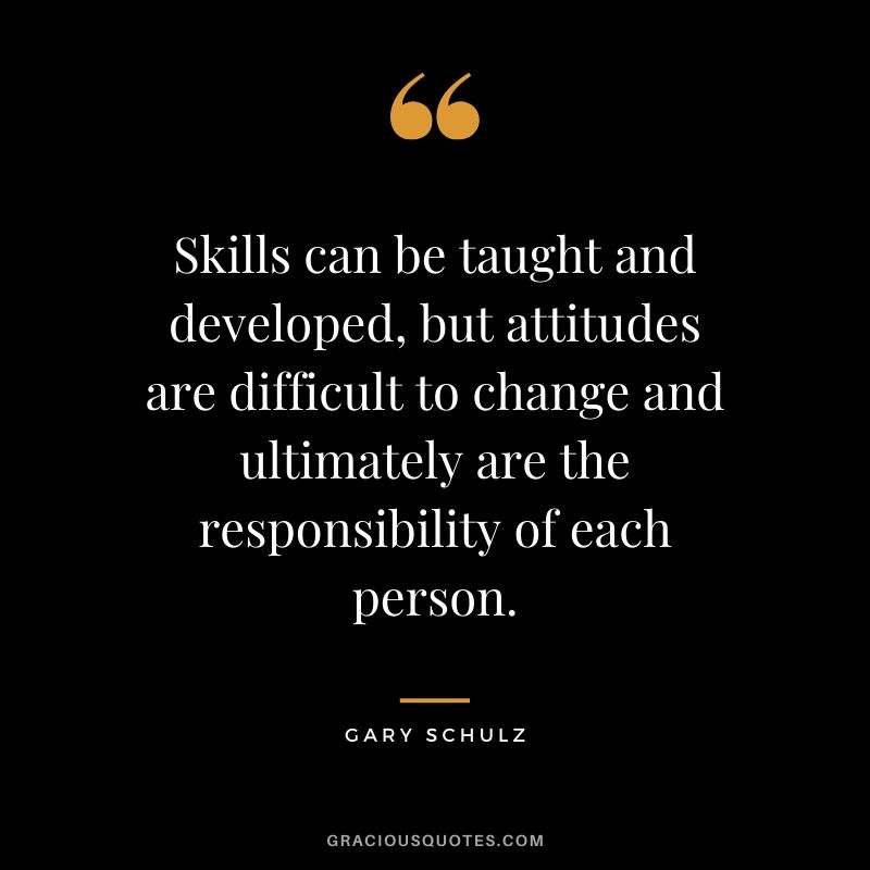 Skills can be taught and developed, but attitudes are difficult to change and ultimately are the responsibility of each person. - Gary Schulz