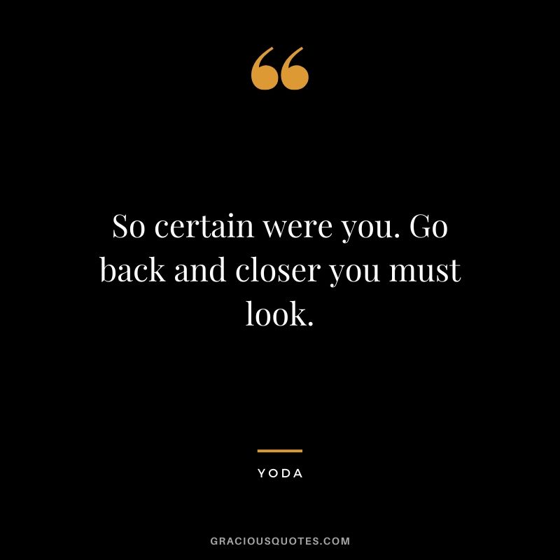 So certain were you. Go back and closer you must look.