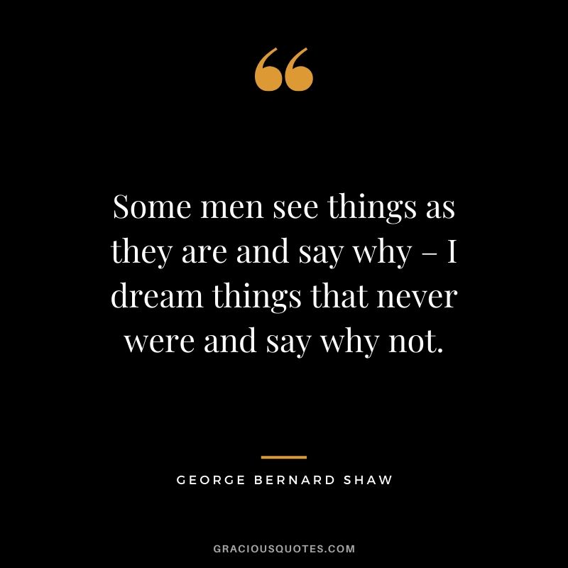 Some men see things as they are and say why – I dream things that never were and say why not. - George Bernard Shaw
