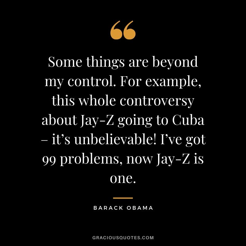 Some things are beyond my control. For example, this whole controversy about Jay-Z going to Cuba – it’s unbelievable! I’ve got 99 problems, now Jay-Z is one.