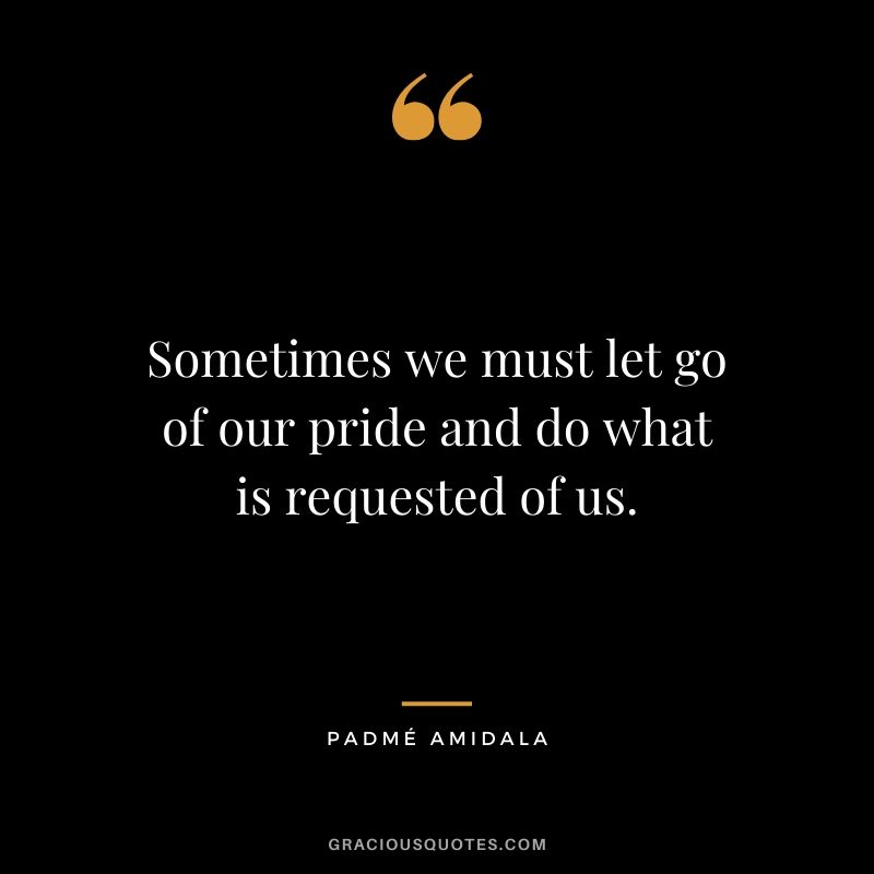 Sometimes we must let go of our pride and do what is requested of us. - Padme Amidala