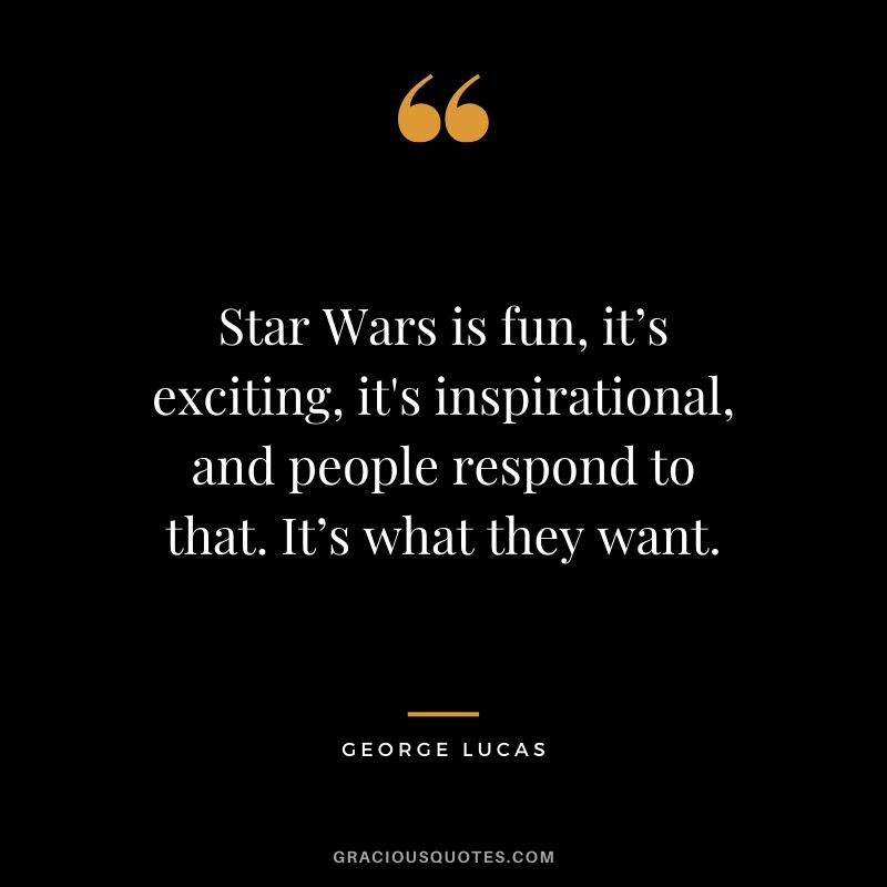 Star Wars is fun, it’s exciting, it's inspirational, and people respond to that. It’s what they want.