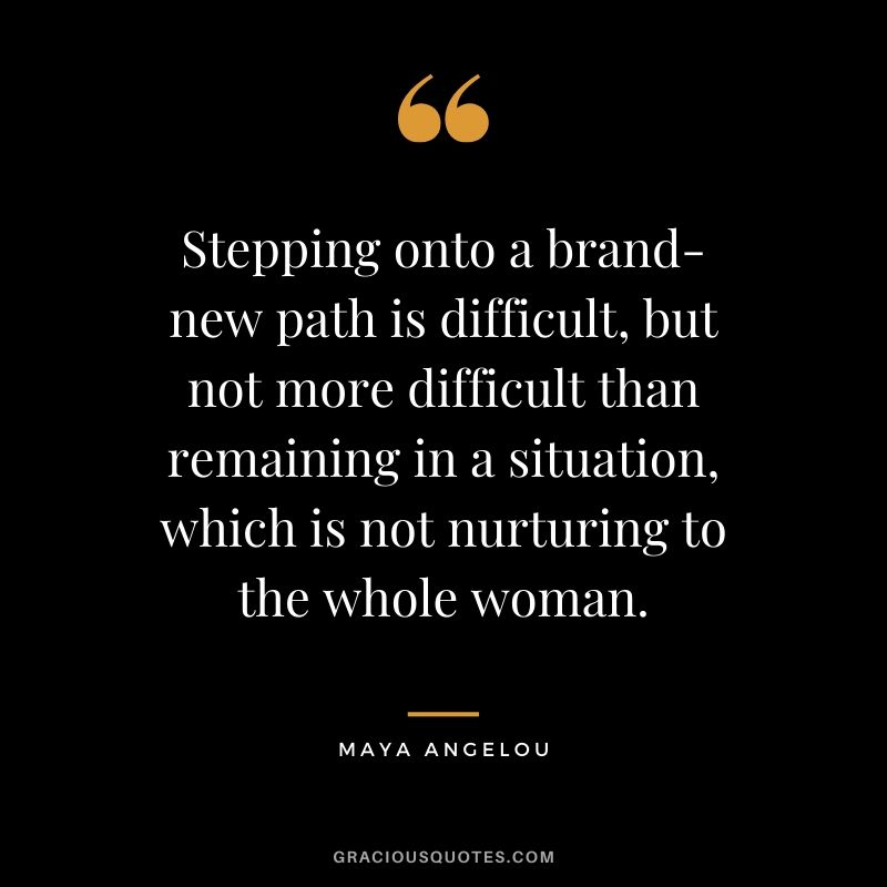 Stepping onto a brand-new path is difficult, but not more difficult than remaining in a situation, which is not nurturing to the whole woman. - Maya Angelou