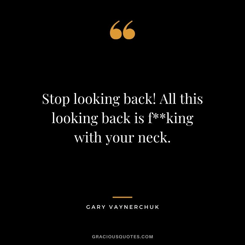 Stop looking back! All this looking back is f**king with your neck.