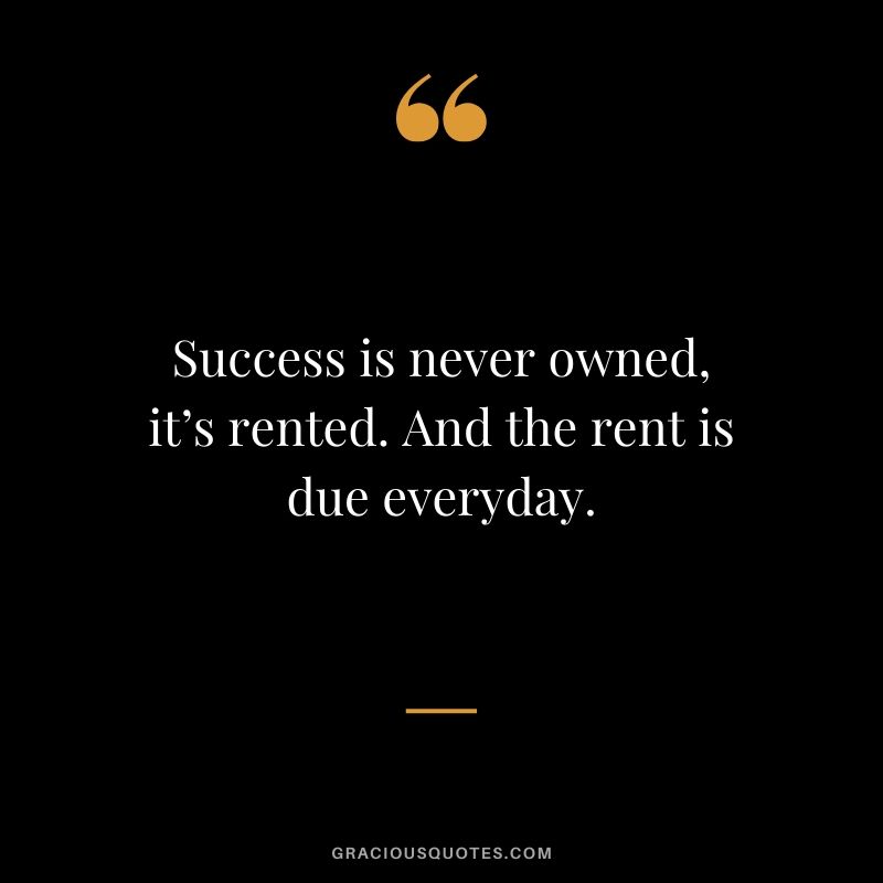 Success is never owned, it’s rented. And the rent is due everyday.