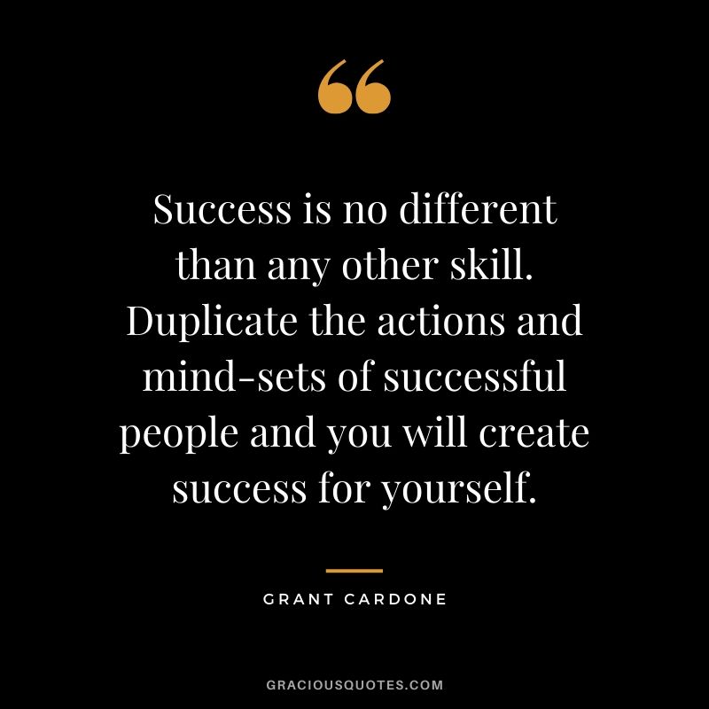 Success is no different than any other skill. Duplicate the actions and mind-sets of successful people and you will create success for yourself.