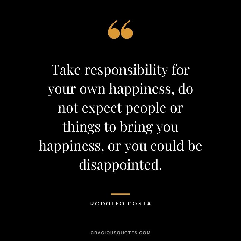 Take responsibility for your own happiness, do not expect people or things to bring you happiness, or you could be disappointed. - Rodolfo Costa