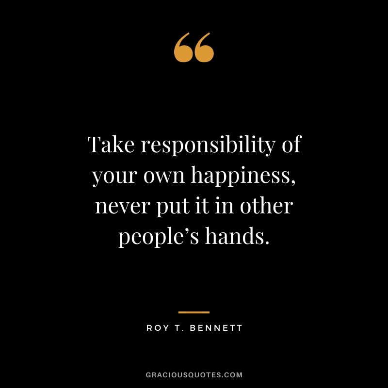Take responsibility of your own happiness, never put it in other people’s hands. - Roy T. Bennett