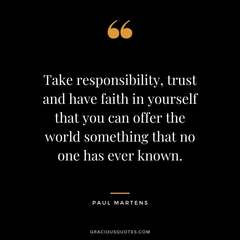 Take responsibility, trust and have faith in yourself that you can offer the world something that no one has ever known. - Paul Martens