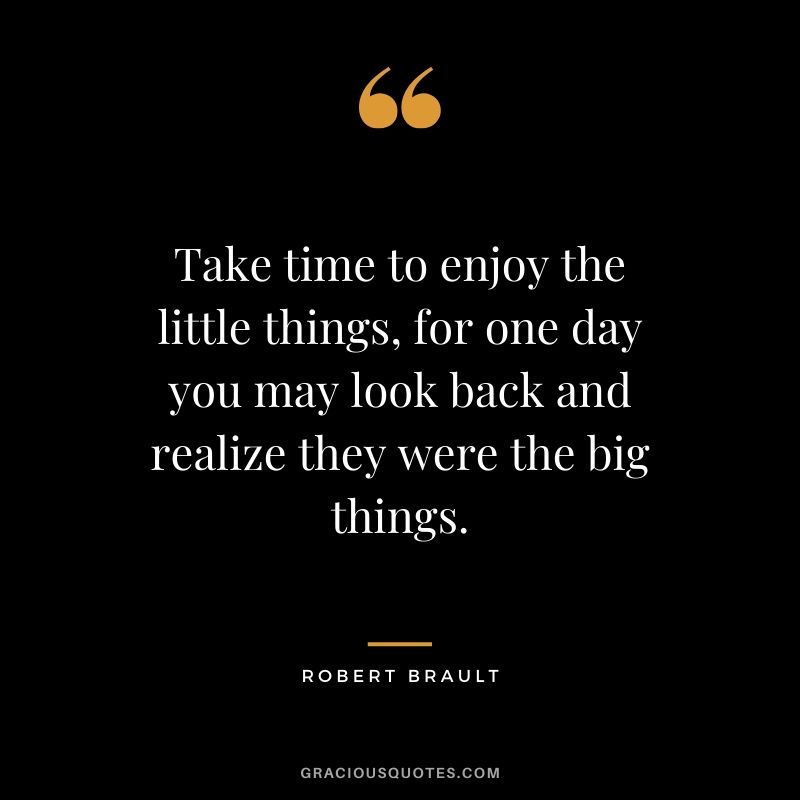 Take time to enjoy the little things, for one day you may look back and realize they were the big things. - Robert Brault