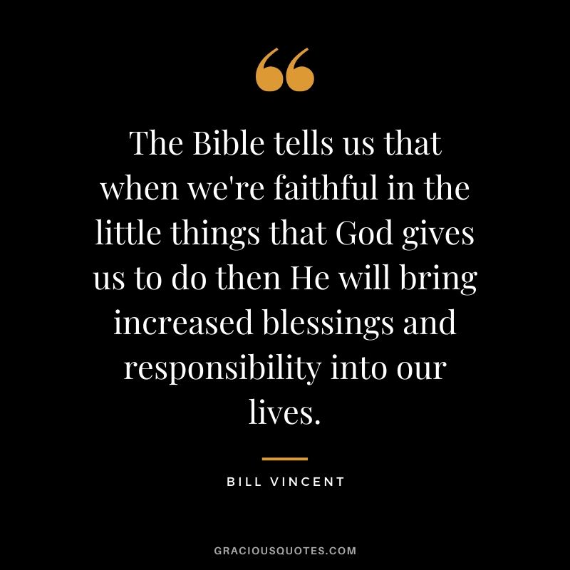 The Bible tells us that when we're faithful in the little things that God gives us to do then He will bring increased blessings and responsibility into our lives. - Bill Vincent