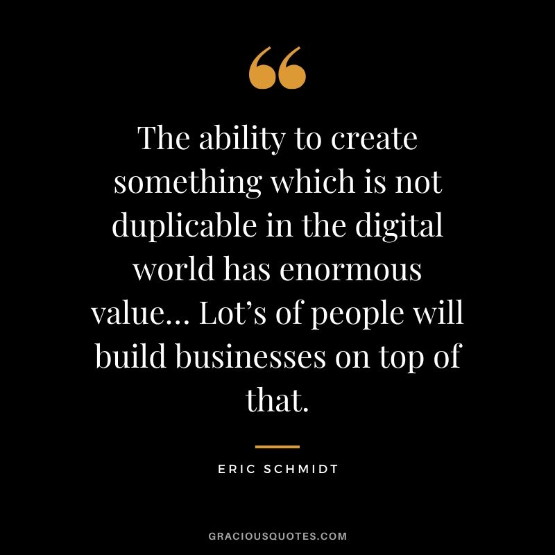 The ability to create something which is not duplicable in the digital world has enormous value… Lot’s of people will build businesses on top of that. - Eric Schmidt