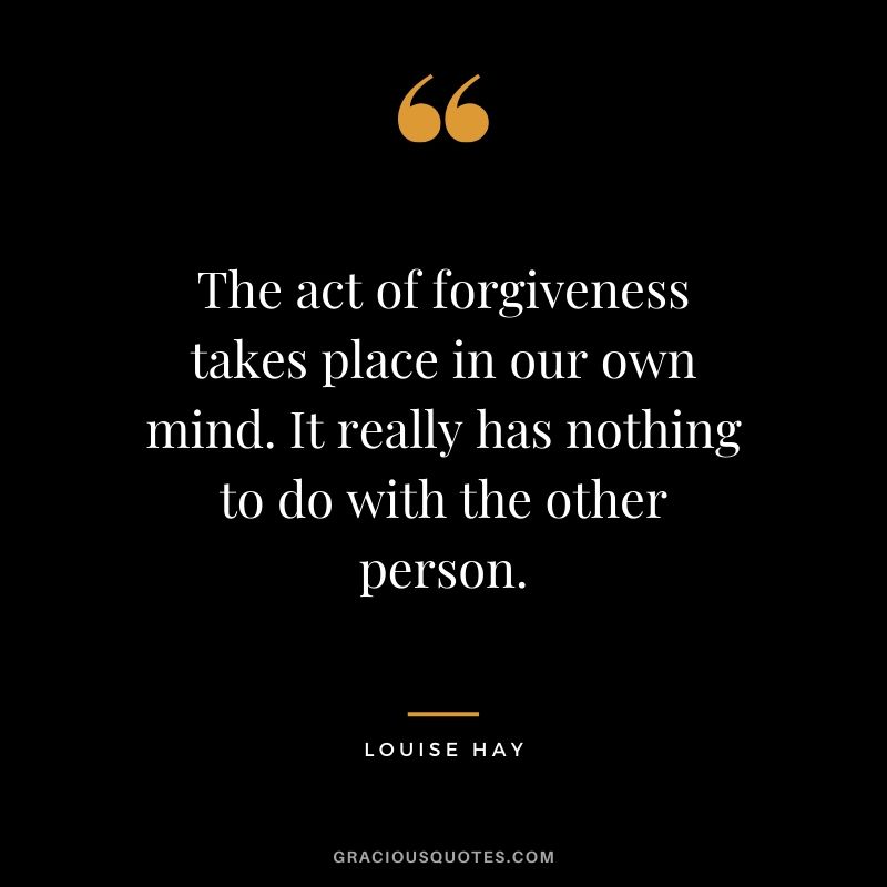 The act of forgiveness takes place in our own mind. It really has nothing to do with the other person. - Louise Hay