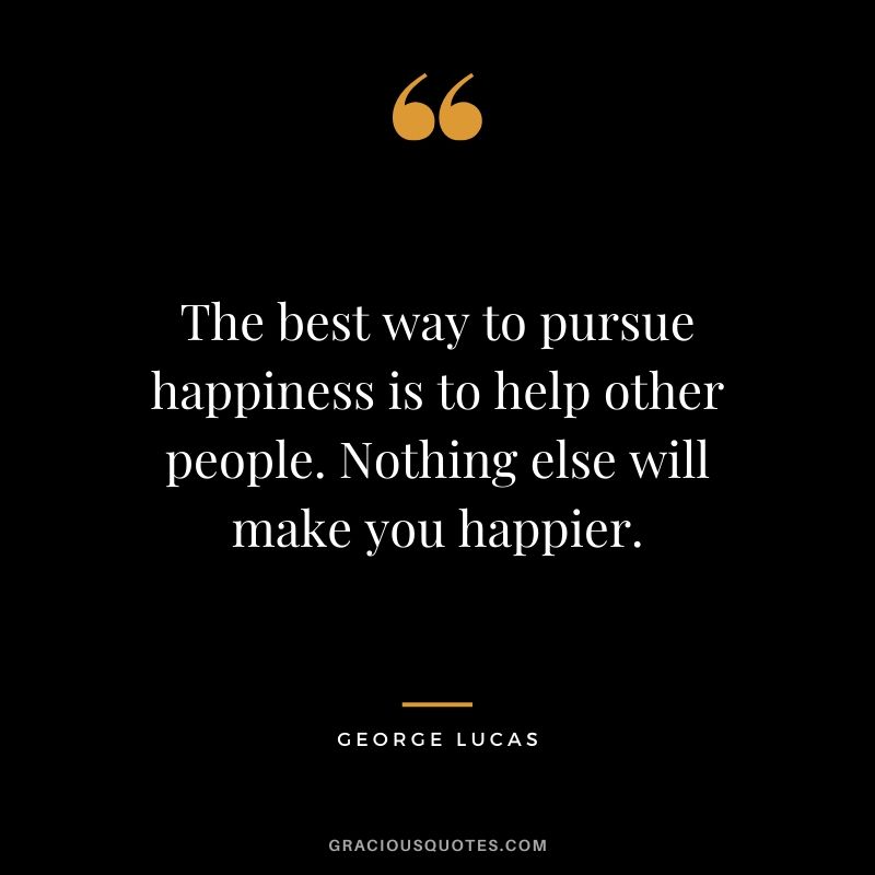 The best way to pursue happiness is to help other people. Nothing else will make you happier.