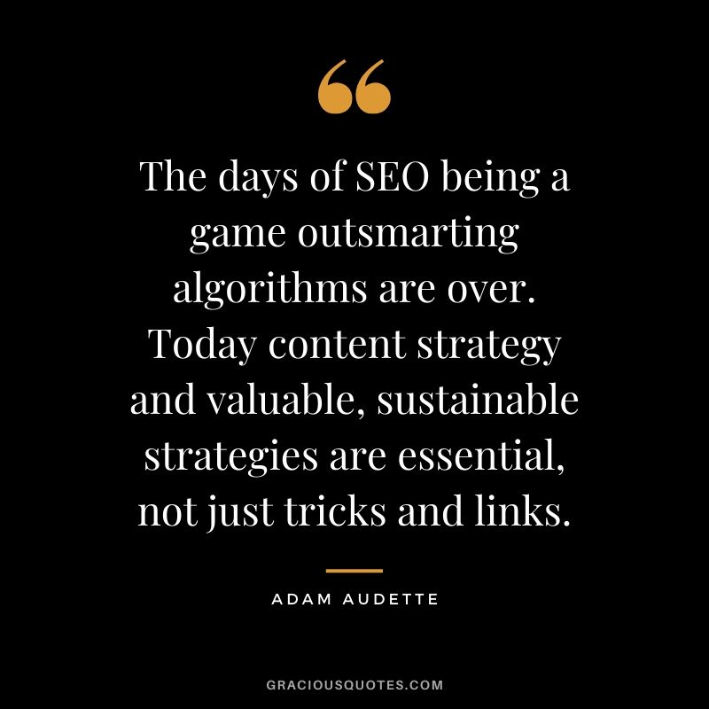 The days of SEO being a game outsmarting algorithms are over. Today content strategy and valuable, sustainable strategies are essential, not just tricks and links. - Adam Audette