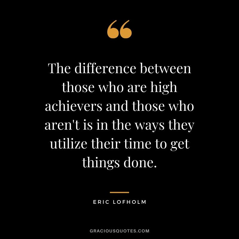 The difference between those who are high achievers and those who aren't is in the ways they utilize their time to get things done. - Eric Lofholm