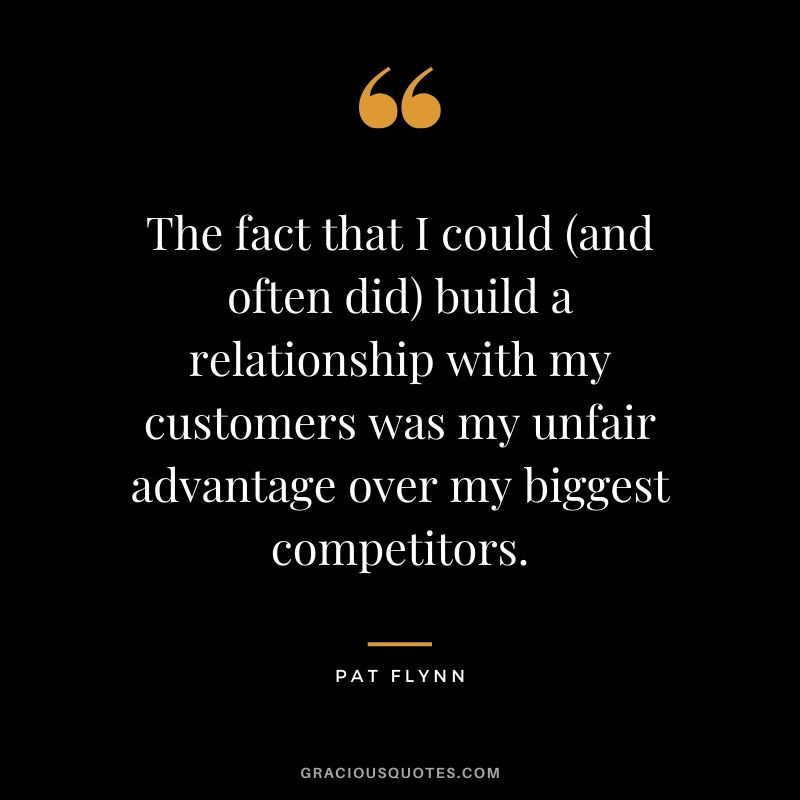 The fact that I could (and often did) build a relationship with my customers was my unfair advantage over my biggest competitors.