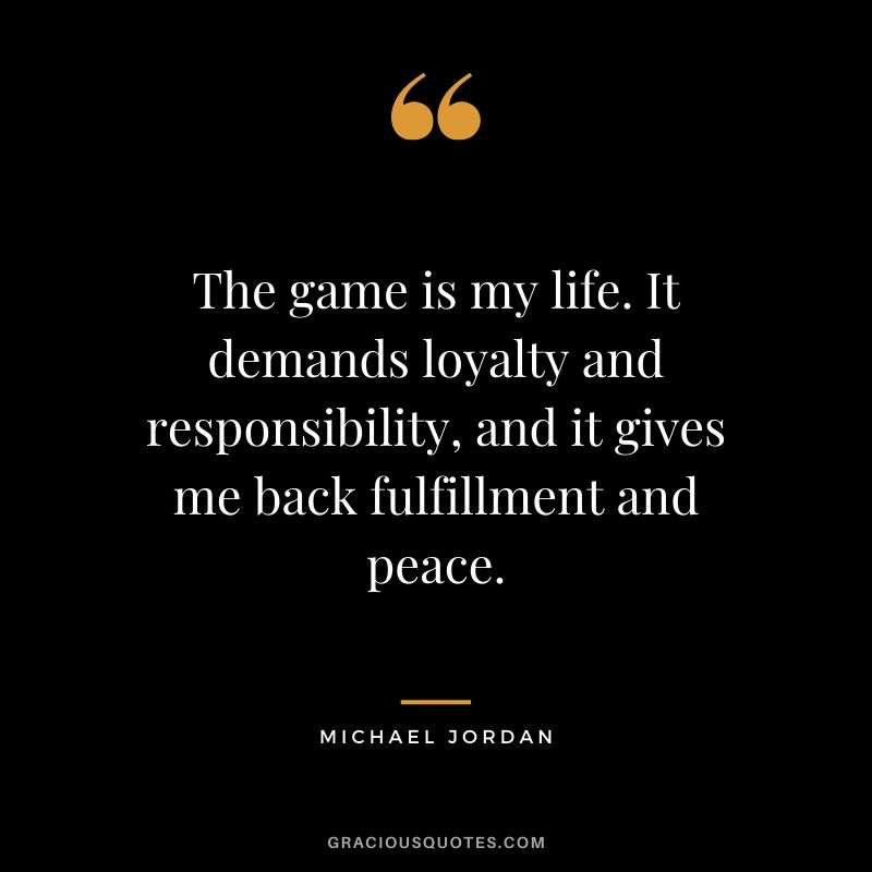 The game is my life. It demands loyalty and responsibility, and it gives me back fulfillment and peace. - Michael Jordan