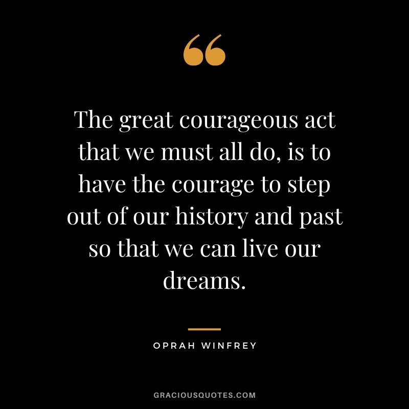 The great courageous act that we must all do, is to have the courage to step out of our history and past so that we can live our dreams.