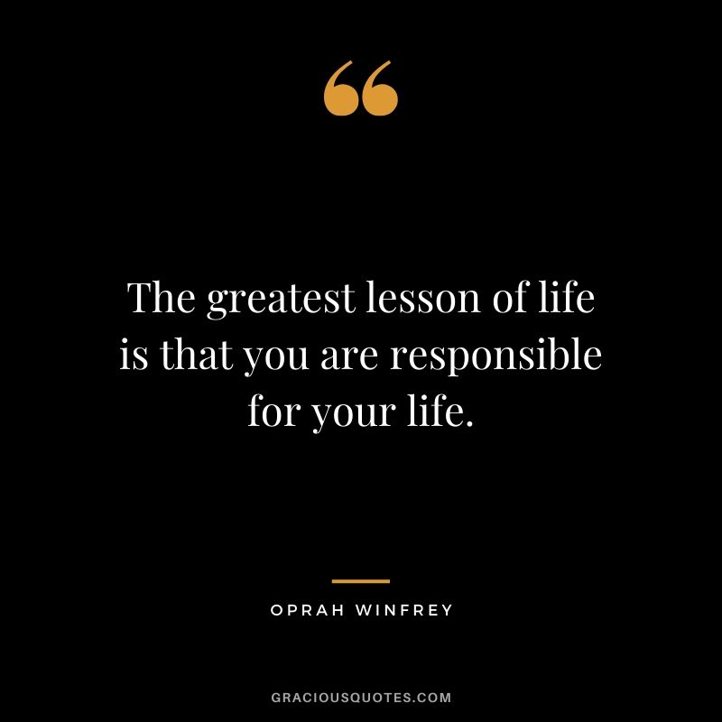 The greatest lesson of life is that you are responsible for your life.