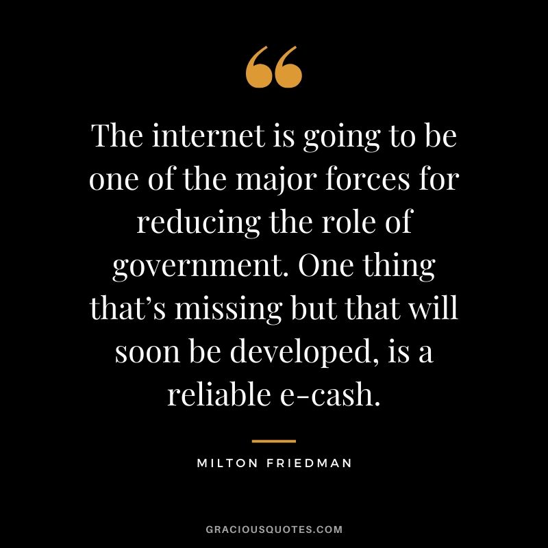 The internet is going to be one of the major forces for reducing the role of government. One thing that’s missing but that will soon be developed, is a reliable e-cash. - Milton Friedman
