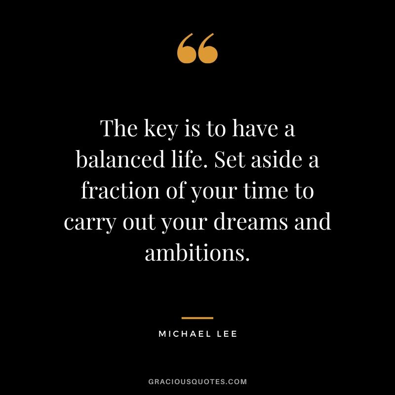 The key is to have a balanced life. Set aside a fraction of your time to carry out your dreams and ambitions. - Michael Lee