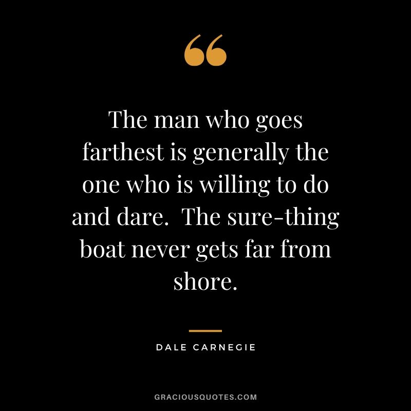 The man who goes farthest is generally the one who is willing to do and dare.  The sure-thing boat never gets far from shore. - Dale Carnegie