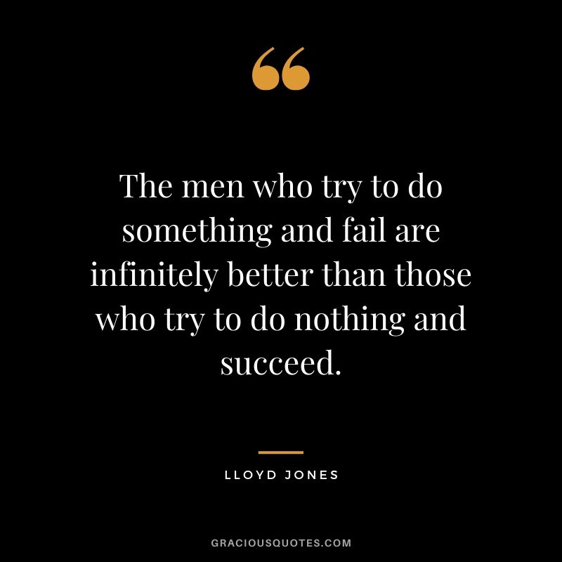 The men who try to do something and fail are infinitely better than those who try to do nothing and succeed. - Lloyd Jones