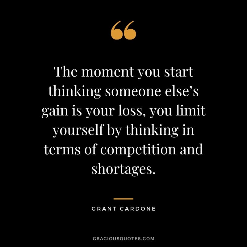 The moment you start thinking someone else’s gain is your loss, you limit yourself by thinking in terms of competition and shortages.