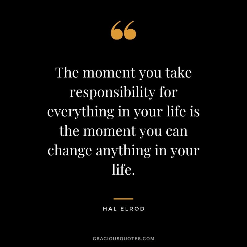 The moment you take responsibility for everything in your life is the moment you can change anything in your life. - Hal Elrod
