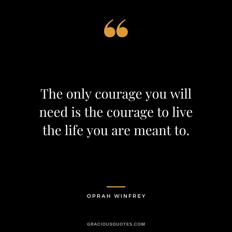 The only courage you will need is the courage to live the life you are meant to.