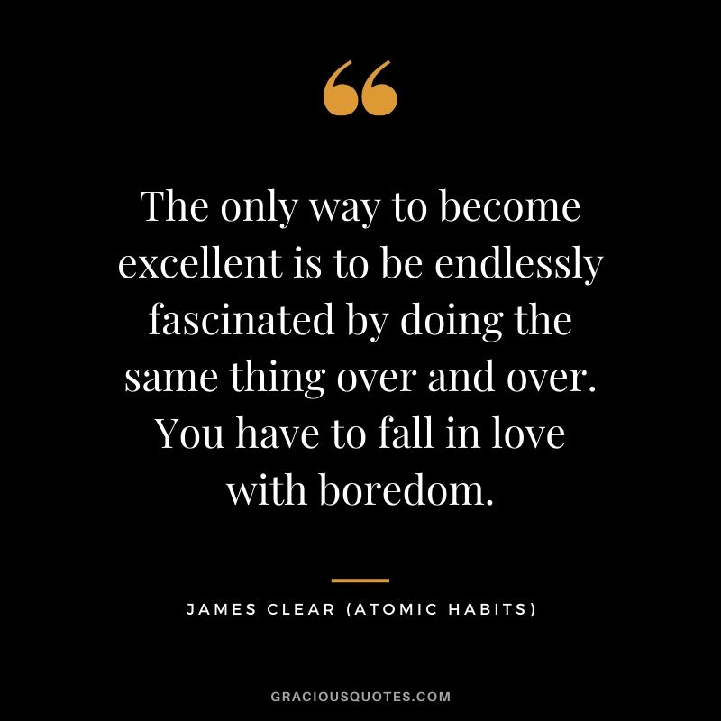The only way to become excellent is to be endlessly fascinated by doing the same thing over and over. You have to fall in love with boredom.