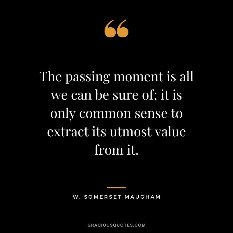 The passing moment is all we can be sure of; it is only common sense to extract its utmost value from it. - W. Somerset Maugham