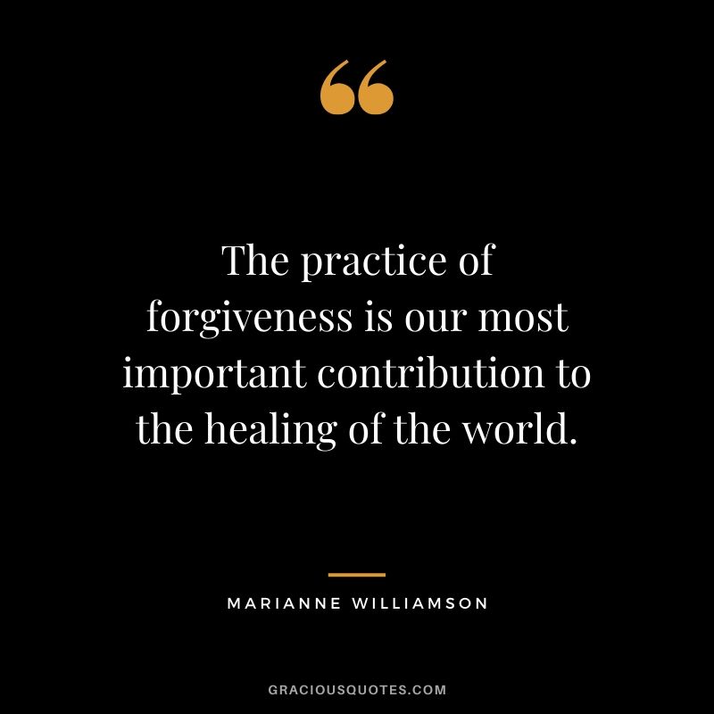 The practice of forgiveness is our most important contribution to the healing of the world. - Marianne Williamson