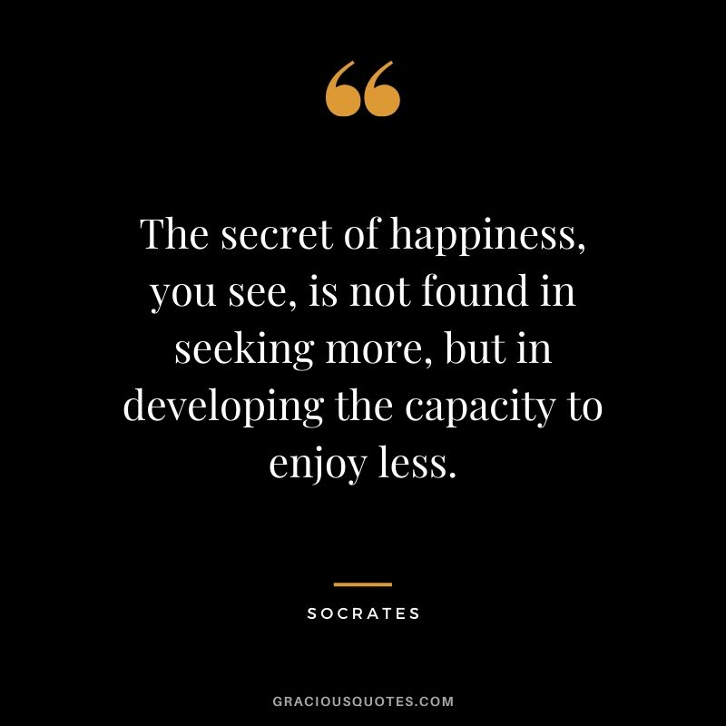 The secret of happiness, you see, is not found in seeking more, but in developing the capacity to enjoy less. - Socrates