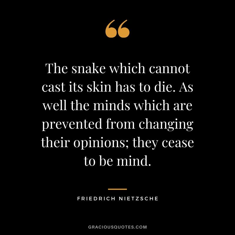 The snake which cannot cast its skin has to die. As well the minds which are prevented from changing their opinions; they cease to be mind. - Friedrich Nietzsche