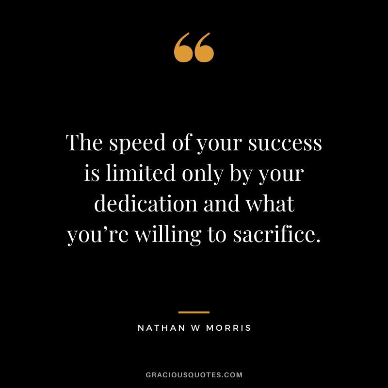 The speed of your success is limited only by your dedication and what you’re willing to sacrifice. - Nathan W. Morris